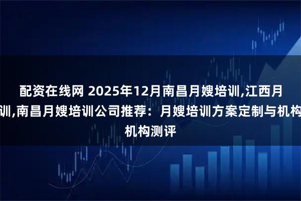 配资在线网 2025年12月南昌月嫂培训,江西月嫂培训,南昌月嫂培训公司推荐：月嫂培训方案定制与机构测评