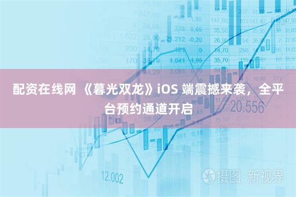 配资在线网 《暮光双龙》iOS 端震撼来袭，全平台预约通道开启