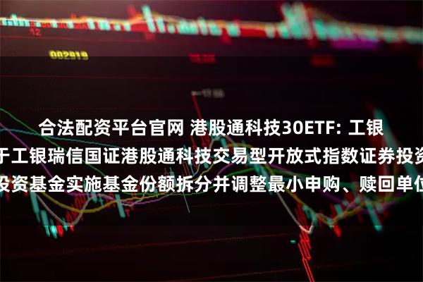 合法配资平台官网 港股通科技30ETF: 工银瑞信基金管理有限公司关于工银瑞信国证港股通科技交易型开放式指数证券投资基金实施基金份额拆分并调整最小申购、赎回单位及相关业务安排的公告