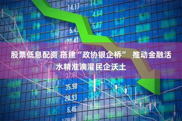 股票低息配资 搭建“政协银企桥”  推动金融活水精准滴灌民企沃土
