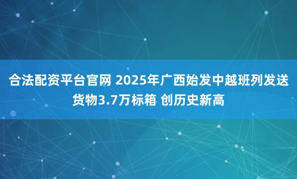 合法配资平台官网 2025年广西始发中越班列发送货物3.7万标箱 创历史新高