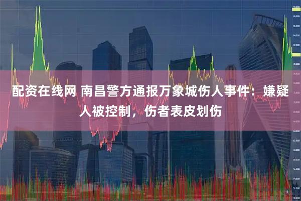 配资在线网 南昌警方通报万象城伤人事件：嫌疑人被控制，伤者表皮划伤