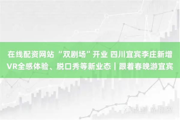 在线配资网站 “双剧场”开业 四川宜宾李庄新增VR全感体验、脱口秀等新业态|跟着春晚游宜宾