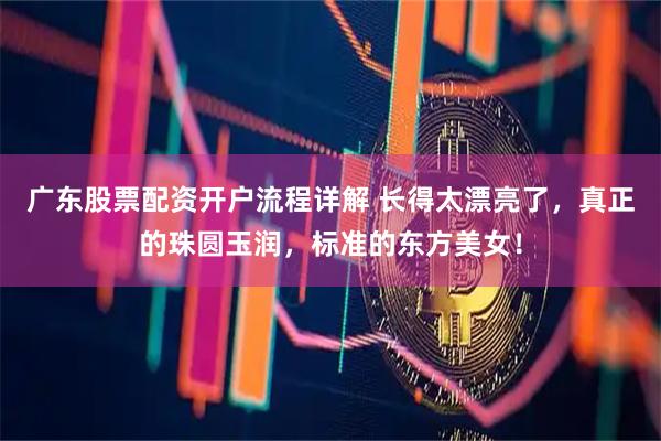 广东股票配资开户流程详解 长得太漂亮了，真正的珠圆玉润，标准的东方美女！
