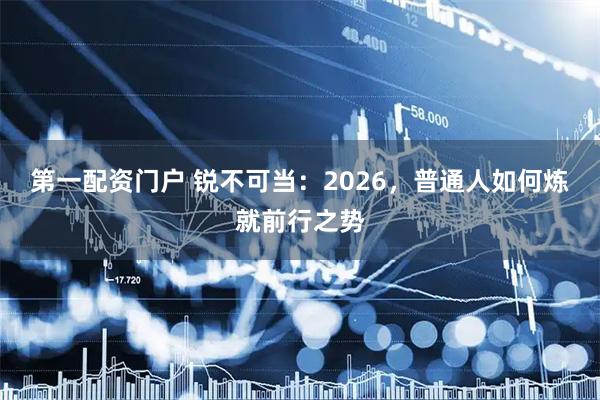 第一配资门户 锐不可当：2026，普通人如何炼就前行之势