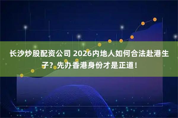 长沙炒股配资公司 2026内地人如何合法赴港生子？先办香港身份才是正道！