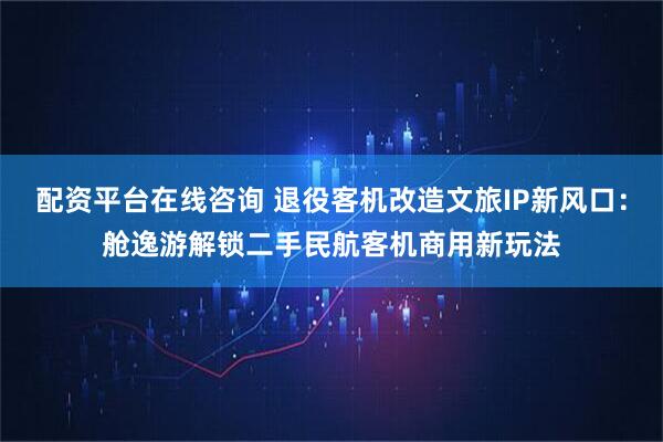 配资平台在线咨询 退役客机改造文旅IP新风口：舱逸游解锁二手民航客机商用新玩法