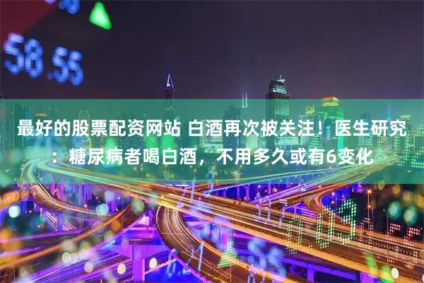 最好的股票配资网站 白酒再次被关注！医生研究：糖尿病者喝白酒，不用多久或有6变化